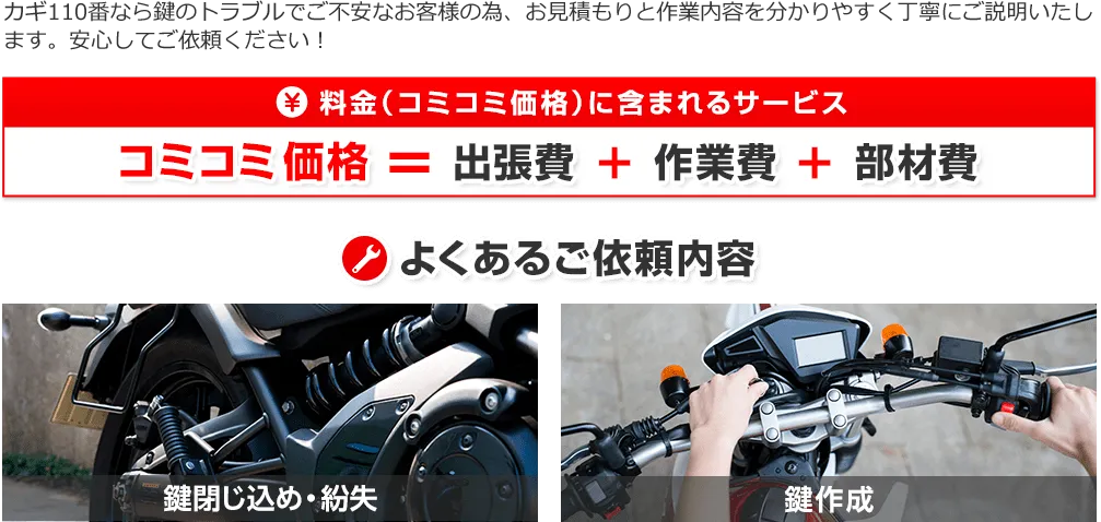 カギ110番では「出張費」「作業費」「部材費」がサービスに含まれたコミコミ価格で料金を提示！スマートキーやイモビライザーにも対応しており、バイクの鍵の閉じ込めや紛失、鍵作成など様々な鍵に関するトラブルを依頼いただきます。