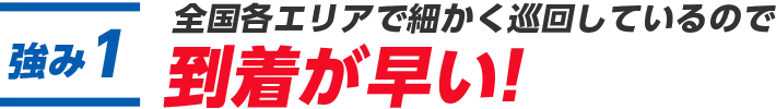 1.全国各エリアで細かく巡回しているので到着が早い!