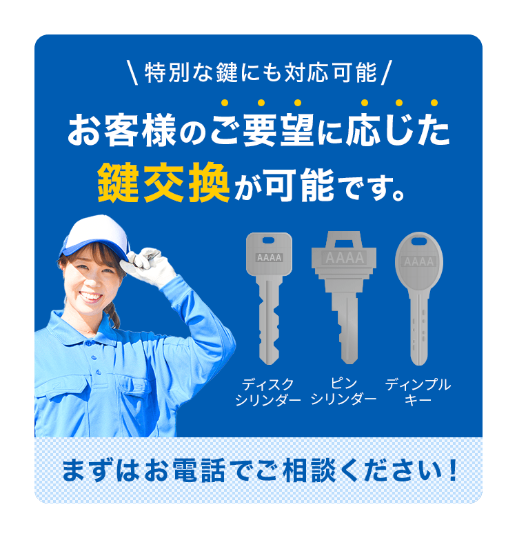 特別なカギにも対応可能 お客様のご要望に応じた鍵交換が可能です。ディスクシリンダー ピンシリンダー ディンプルキー まずはお電話でご相談ください！