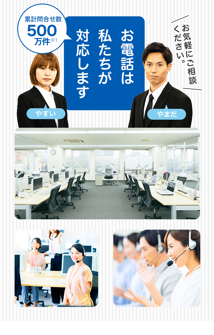 累計問い合わせ数500万件※1お電話は私たちが対応します お気軽にご相談ください。 やすい やまだ