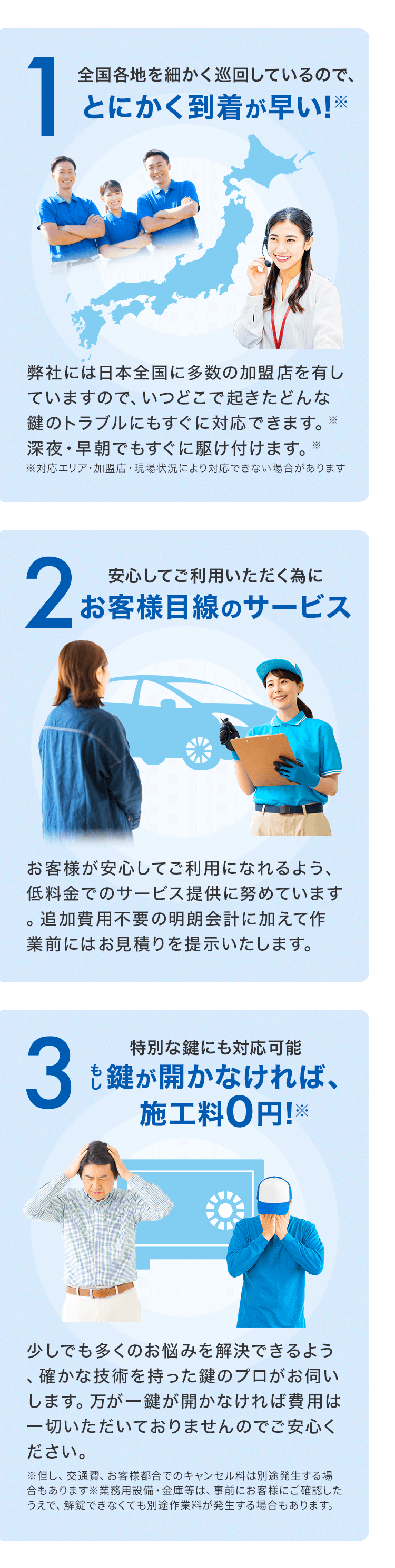 1全国各地を細かく巡回しているので、とにかく到着が早い!※弊社には日本全国に多数の加盟店を有していますので、いつどこで起きたどんな鍵のトラブルにもすぐに対応できます。※深夜・早朝でもすぐに駆け付けます。*※対応エリア・加盟店・現場状況により対応できない場合があります2安心してご利用いただく為にお客様目線のサービスお客様が安心してご利用になれるよう、低料金でのサービス提供に努めています。追加費用不要の明朗会計に加えて作業前にはお見積りを提示いたします。3特別な鍵にも対応可能も鍵が開かなければ、施工料0円!※少しでも多くのお悩みを解決できるよう確かな技術を持った鍵のプロがお伺いします。万が一鍵が開かなければ費用は一切いただいておりませんのでご安心ください。※但し、交通費、お客様都合でのキャンセル料は別途発生する場合もあります※業務用設備・金庫等は、事前にお客様にご確認したうえで、解錠できなくても別途作業料が発生する場合もあります。